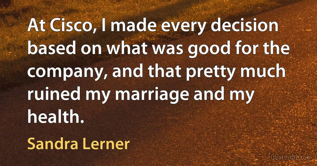 At Cisco, I made every decision based on what was good for the company, and that pretty much ruined my marriage and my health. (Sandra Lerner)