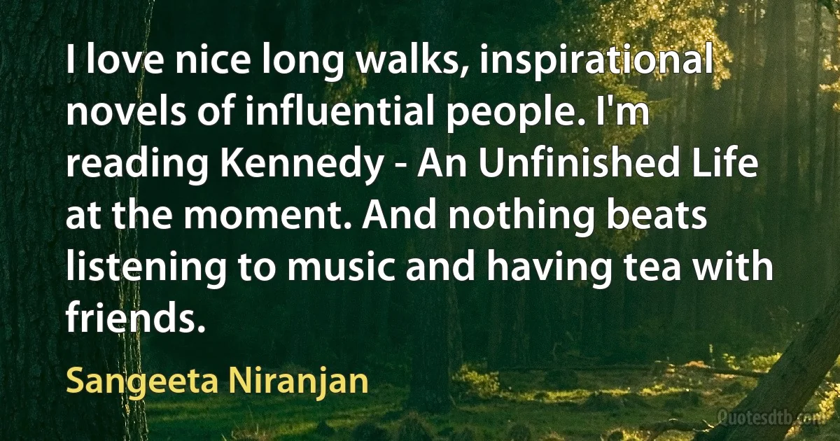 I love nice long walks, inspirational novels of influential people. I'm reading Kennedy - An Unfinished Life at the moment. And nothing beats listening to music and having tea with friends. (Sangeeta Niranjan)