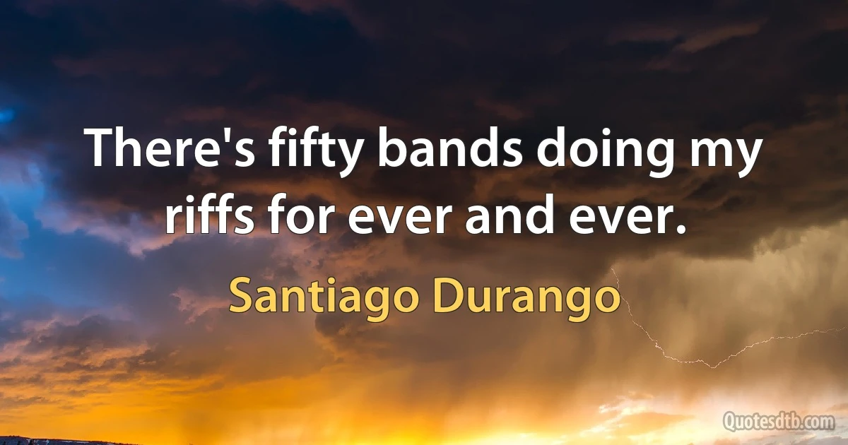 There's fifty bands doing my riffs for ever and ever. (Santiago Durango)