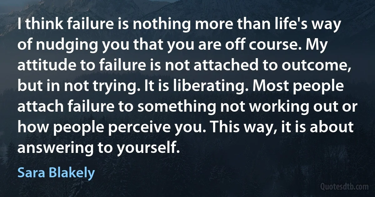 I think failure is nothing more than life's way of nudging you that you are off course. My attitude to failure is not attached to outcome, but in not trying. It is liberating. Most people attach failure to something not working out or how people perceive you. This way, it is about answering to yourself. (Sara Blakely)