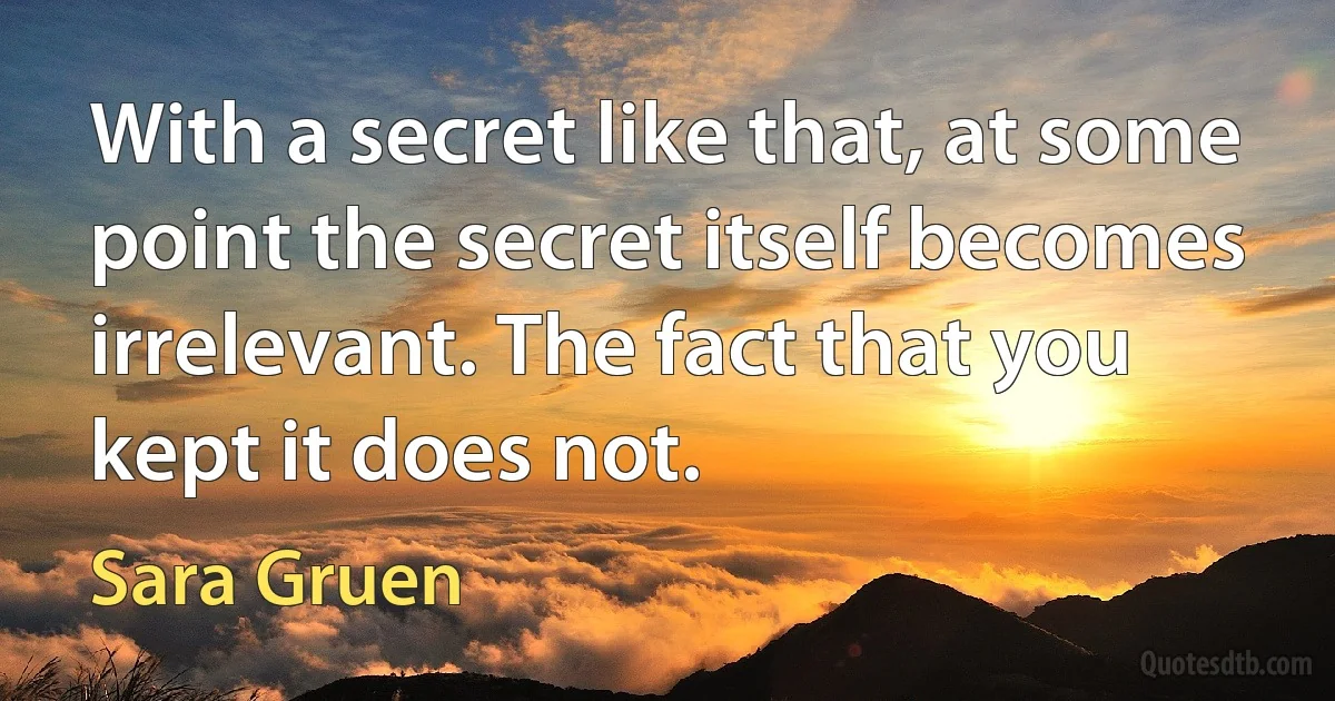 With a secret like that, at some point the secret itself becomes irrelevant. The fact that you kept it does not. (Sara Gruen)