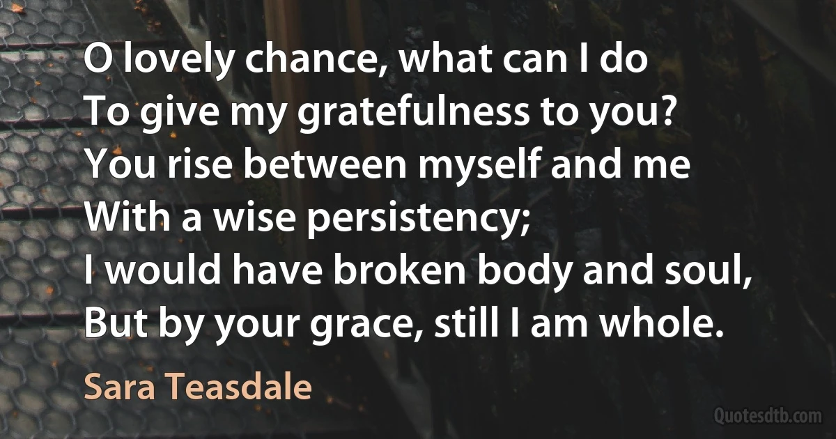 O lovely chance, what can I do
To give my gratefulness to you?
You rise between myself and me
With a wise persistency;
I would have broken body and soul,
But by your grace, still I am whole. (Sara Teasdale)