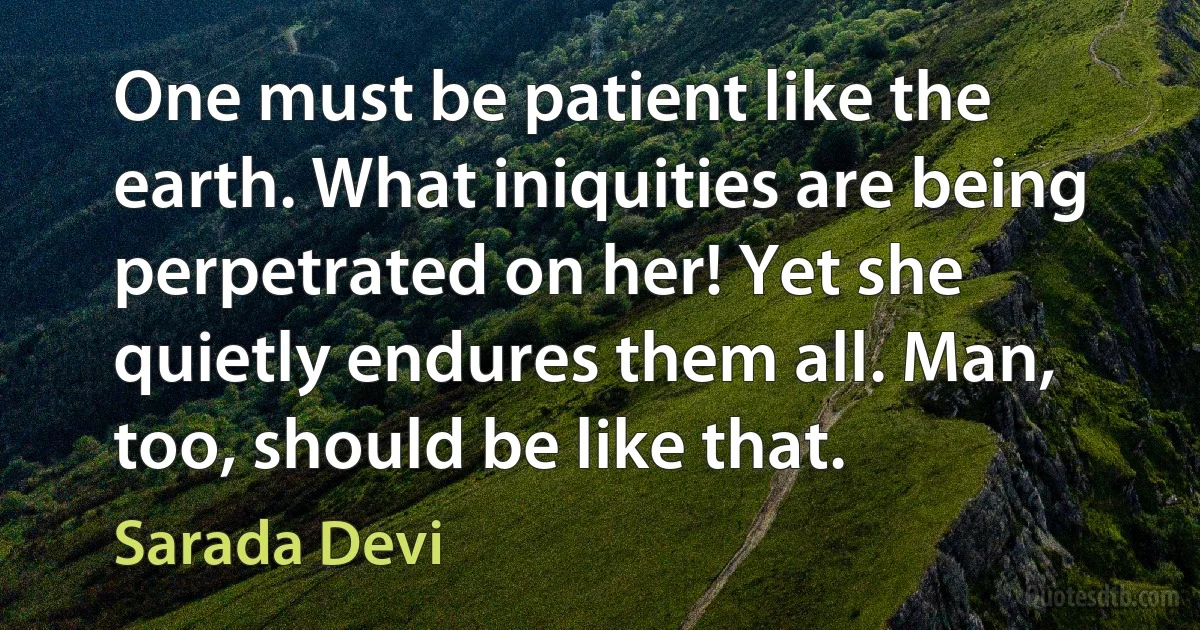 One must be patient like the earth. What iniquities are being perpetrated on her! Yet she quietly endures them all. Man, too, should be like that. (Sarada Devi)