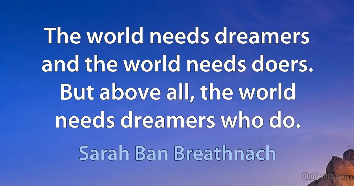 The world needs dreamers and the world needs doers. But above all, the world needs dreamers who do. (Sarah Ban Breathnach)