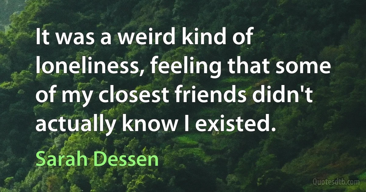 It was a weird kind of loneliness, feeling that some of my closest friends didn't actually know I existed. (Sarah Dessen)