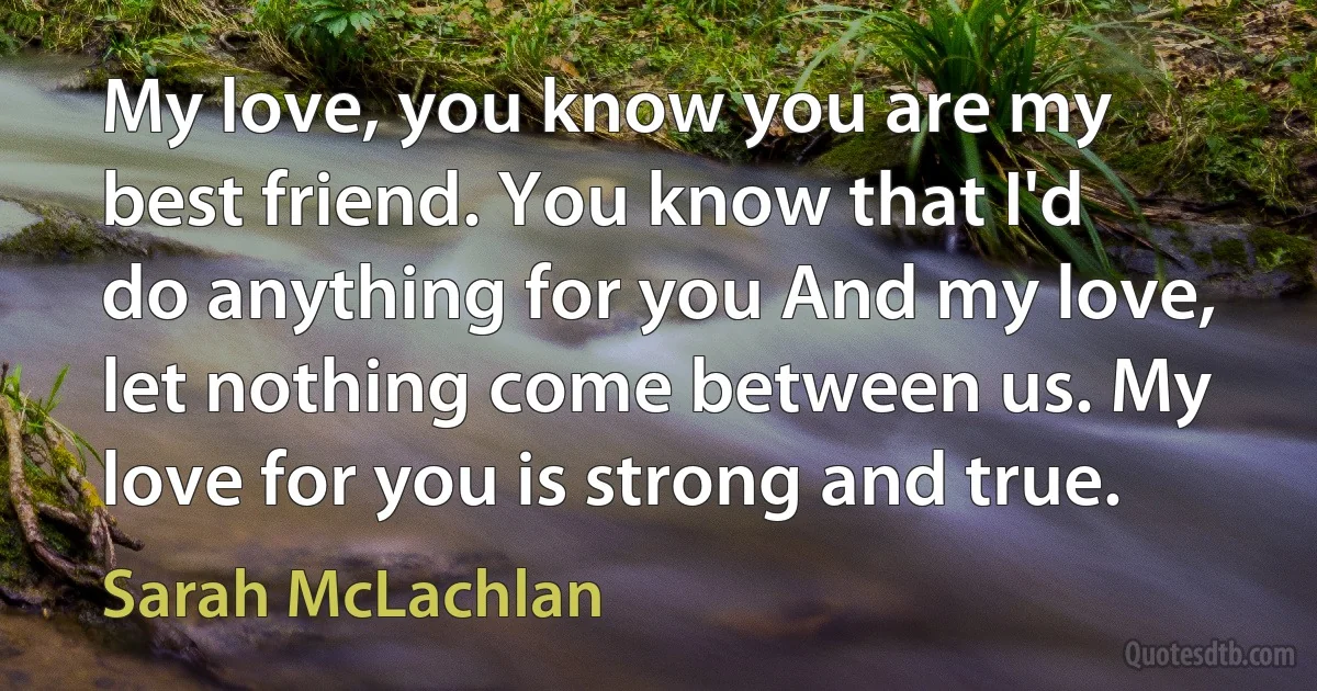 My love, you know you are my best friend. You know that I'd do anything for you And my love, let nothing come between us. My love for you is strong and true. (Sarah McLachlan)