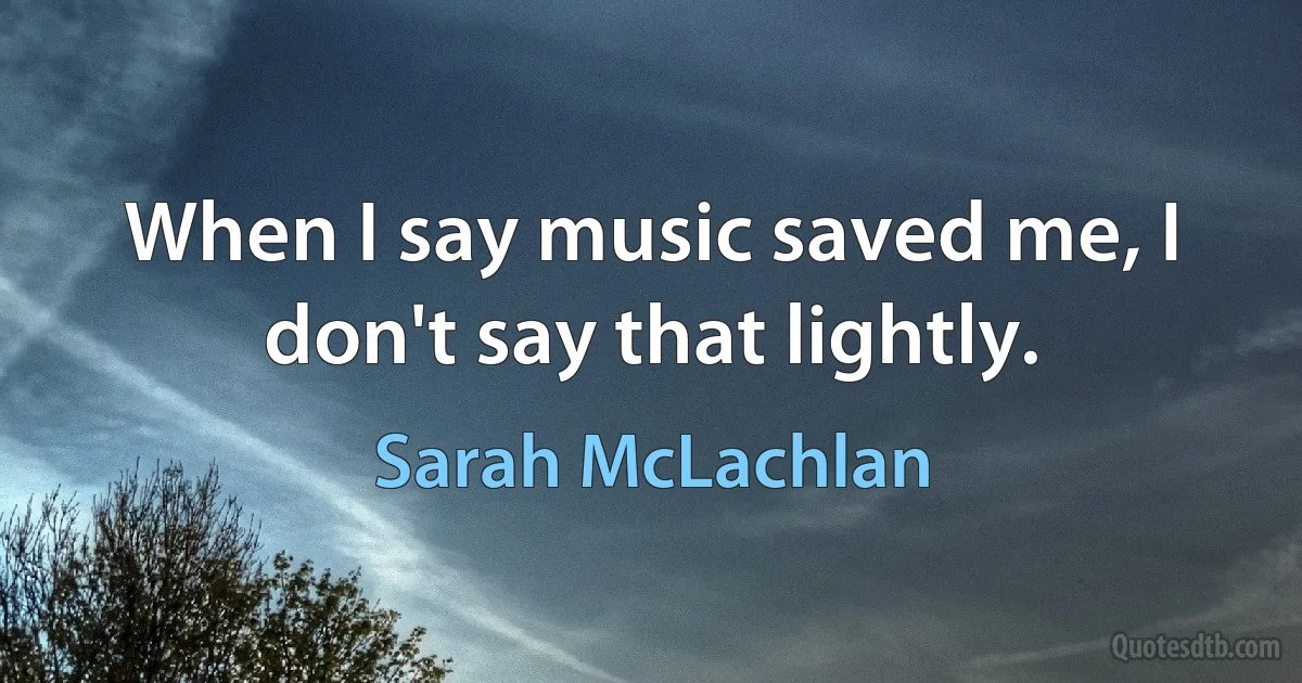 When I say music saved me, I don't say that lightly. (Sarah McLachlan)