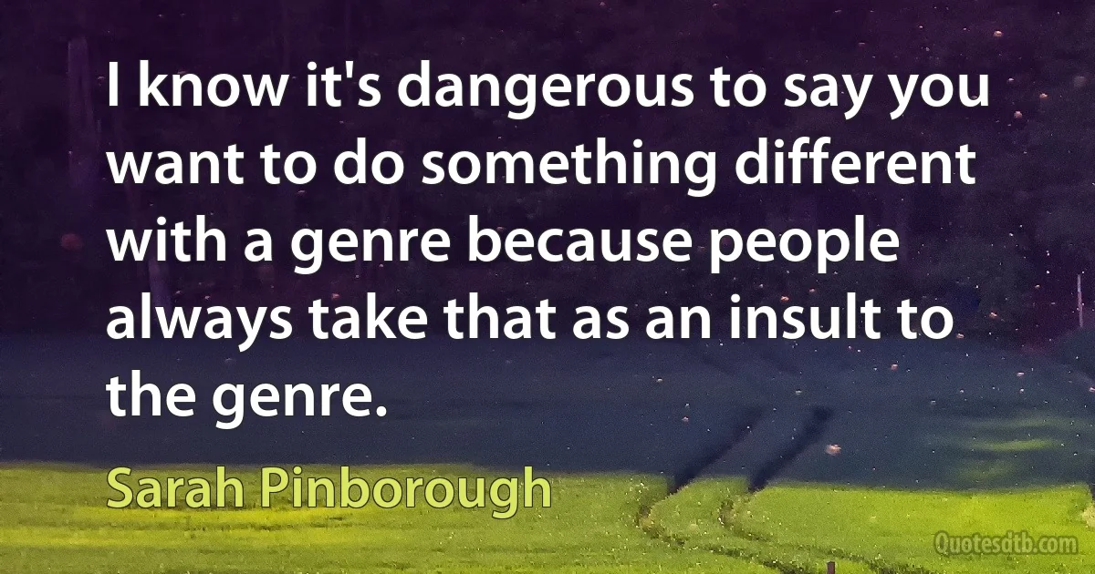 I know it's dangerous to say you want to do something different with a genre because people always take that as an insult to the genre. (Sarah Pinborough)