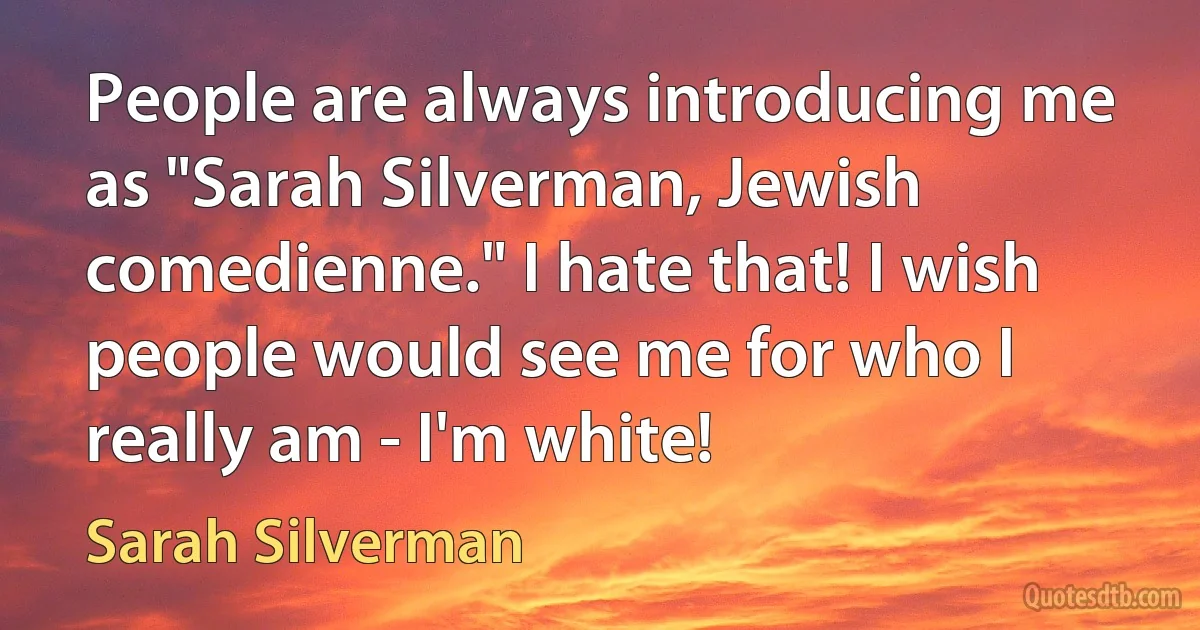 People are always introducing me as "Sarah Silverman, Jewish comedienne." I hate that! I wish people would see me for who I really am - I'm white! (Sarah Silverman)