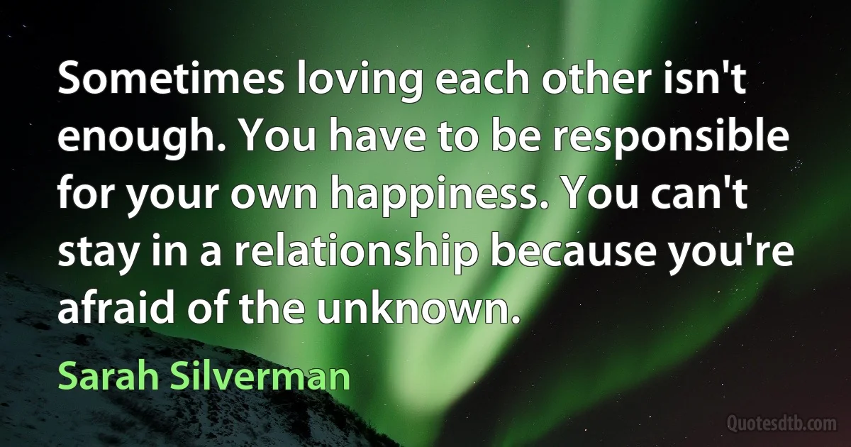 Sometimes loving each other isn't enough. You have to be responsible for your own happiness. You can't stay in a relationship because you're afraid of the unknown. (Sarah Silverman)