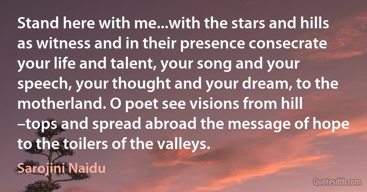 Stand here with me...with the stars and hills as witness and in their presence consecrate your life and talent, your song and your speech, your thought and your dream, to the motherland. O poet see visions from hill –tops and spread abroad the message of hope to the toilers of the valleys. (Sarojini Naidu)