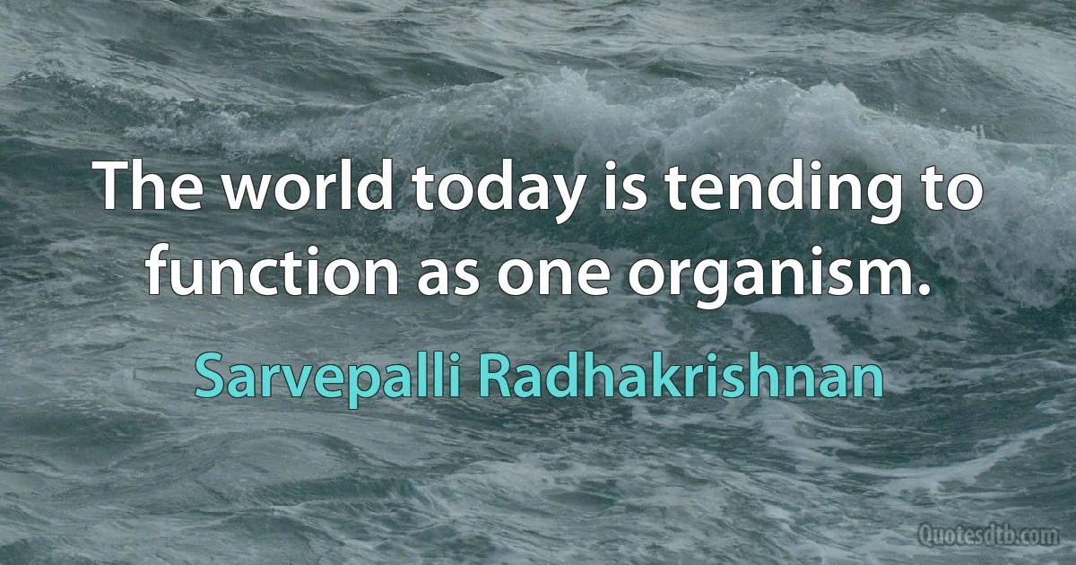 The world today is tending to function as one organism. (Sarvepalli Radhakrishnan)