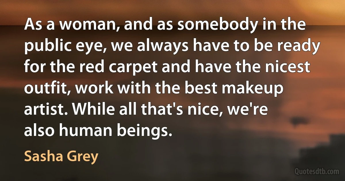 As a woman, and as somebody in the public eye, we always have to be ready for the red carpet and have the nicest outfit, work with the best makeup artist. While all that's nice, we're also human beings. (Sasha Grey)