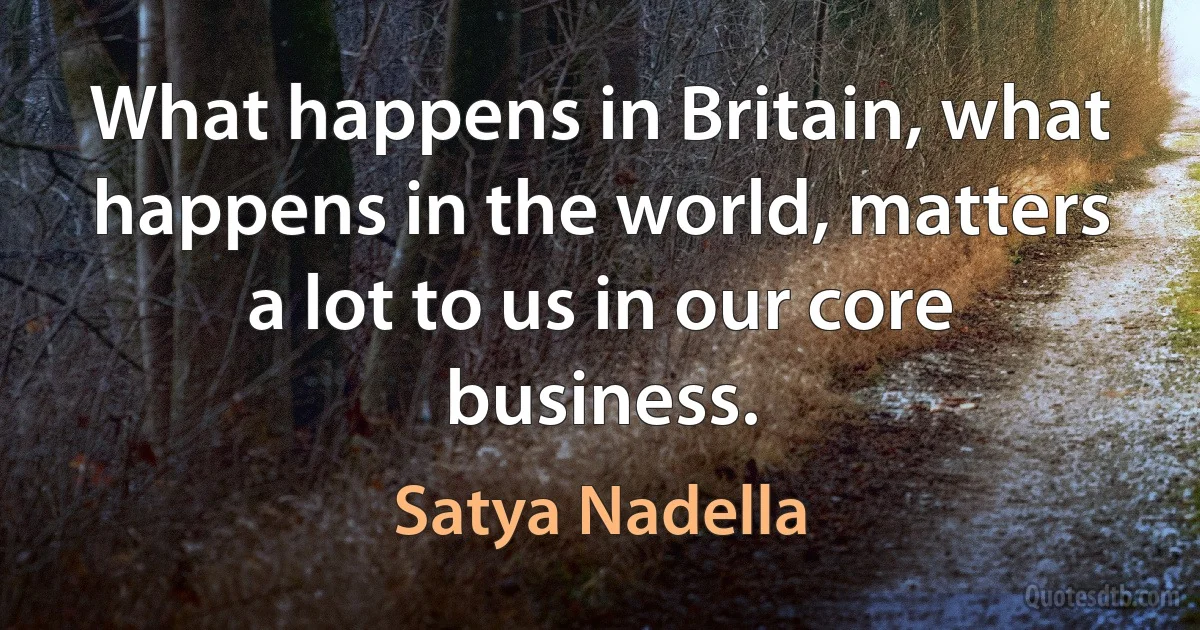 What happens in Britain, what happens in the world, matters a lot to us in our core business. (Satya Nadella)