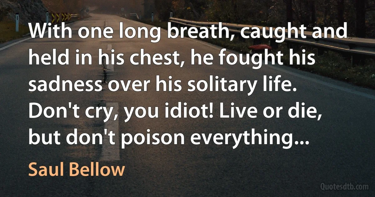 With one long breath, caught and held in his chest, he fought his sadness over his solitary life. Don't cry, you idiot! Live or die, but don't poison everything... (Saul Bellow)