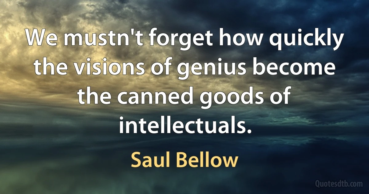 We mustn't forget how quickly the visions of genius become the canned goods of intellectuals. (Saul Bellow)