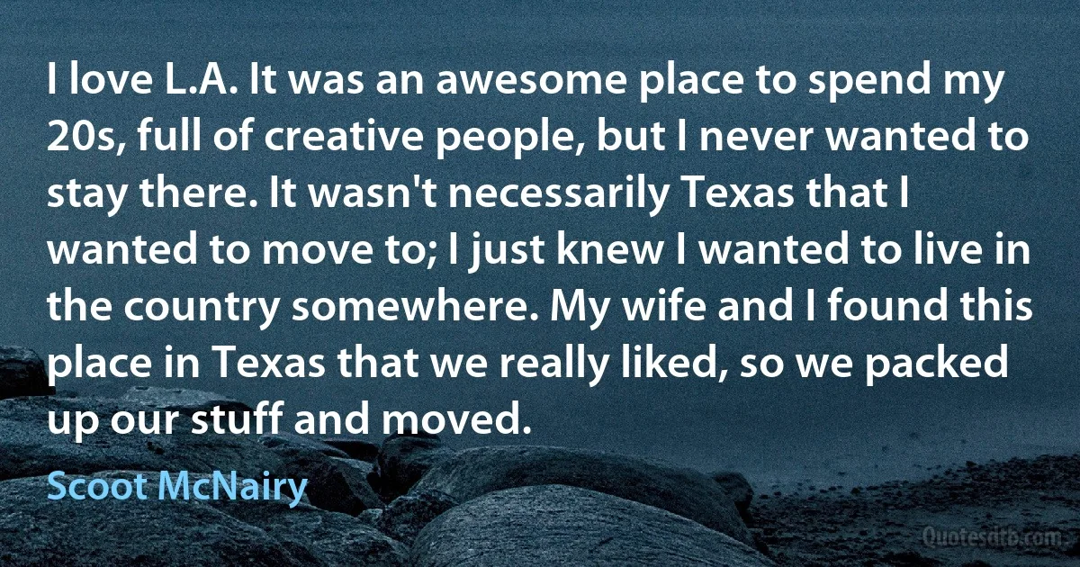 I love L.A. It was an awesome place to spend my 20s, full of creative people, but I never wanted to stay there. It wasn't necessarily Texas that I wanted to move to; I just knew I wanted to live in the country somewhere. My wife and I found this place in Texas that we really liked, so we packed up our stuff and moved. (Scoot McNairy)