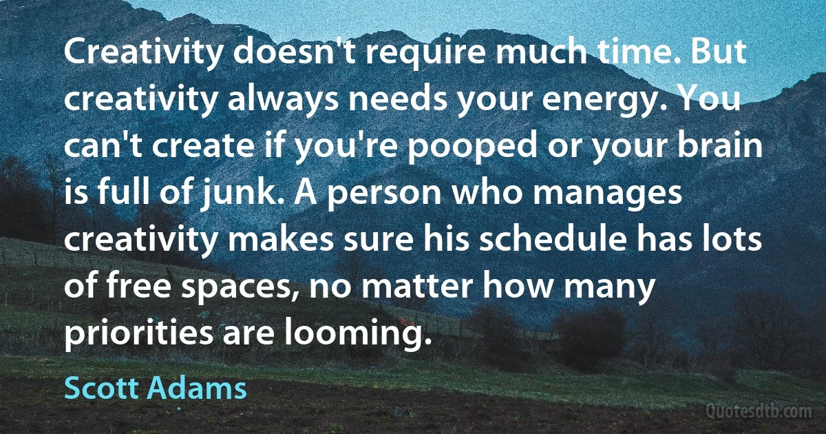 Creativity doesn't require much time. But creativity always needs your energy. You can't create if you're pooped or your brain is full of junk. A person who manages creativity makes sure his schedule has lots of free spaces, no matter how many priorities are looming. (Scott Adams)