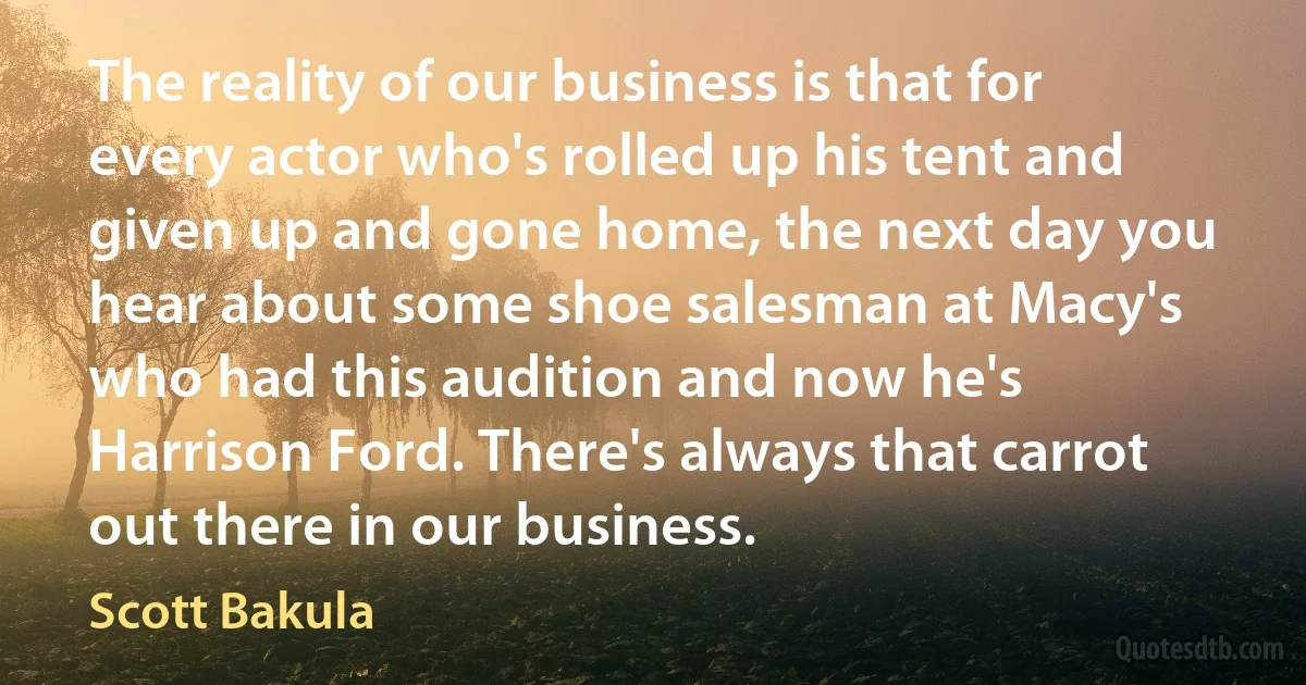 The reality of our business is that for every actor who's rolled up his tent and given up and gone home, the next day you hear about some shoe salesman at Macy's who had this audition and now he's Harrison Ford. There's always that carrot out there in our business. (Scott Bakula)