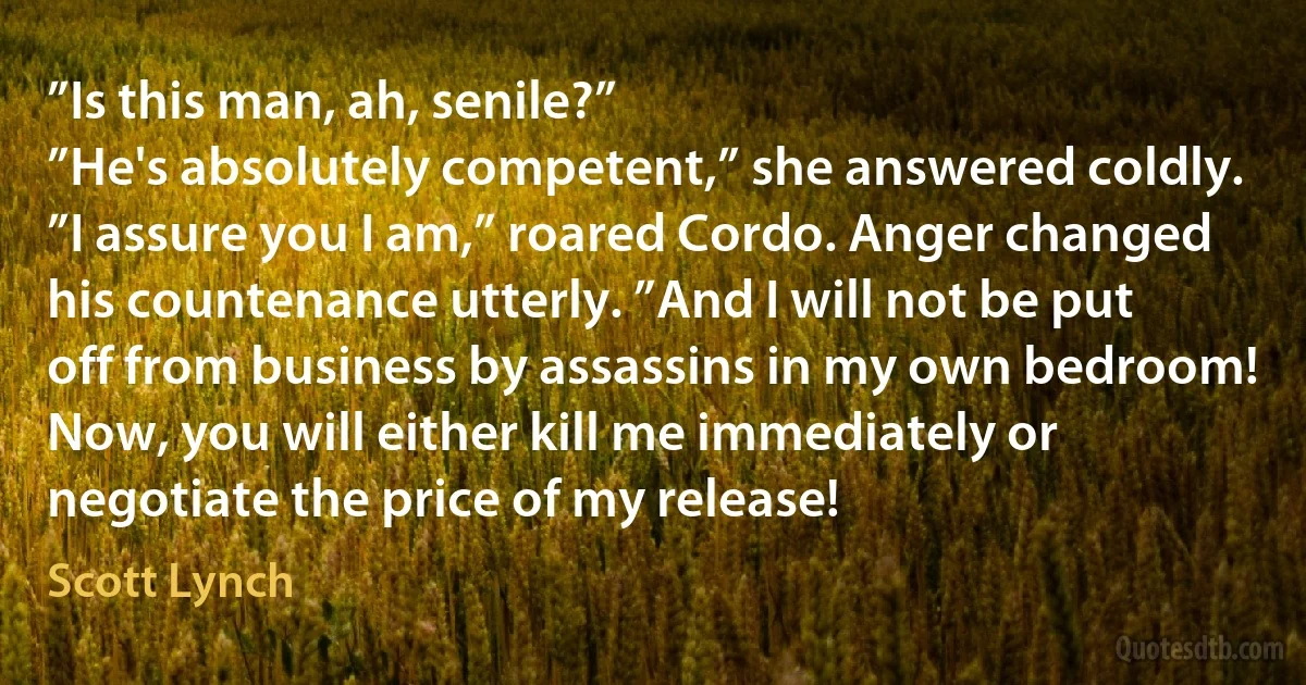 ”Is this man, ah, senile?”
”He's absolutely competent,” she answered coldly.
”I assure you I am,” roared Cordo. Anger changed his countenance utterly. ”And I will not be put off from business by assassins in my own bedroom! Now, you will either kill me immediately or negotiate the price of my release! (Scott Lynch)