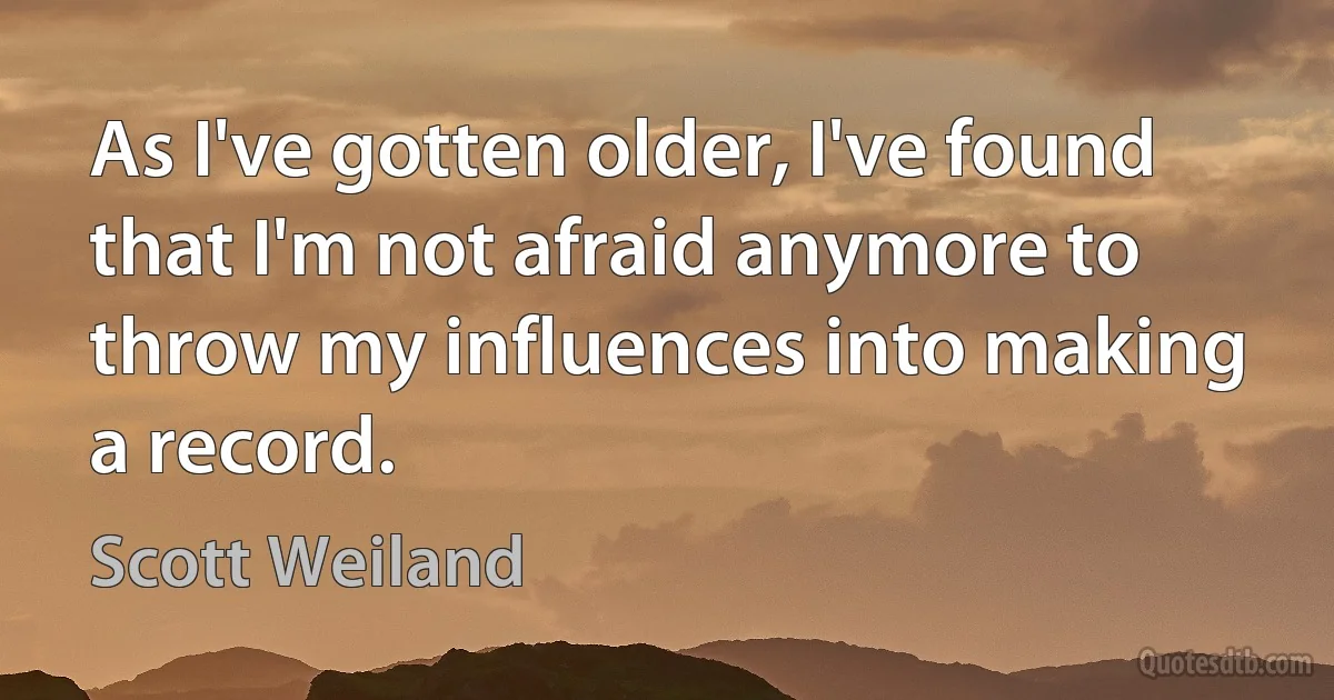 As I've gotten older, I've found that I'm not afraid anymore to throw my influences into making a record. (Scott Weiland)