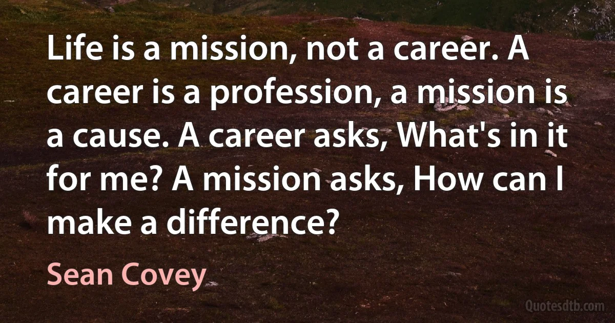 Life is a mission, not a career. A career is a profession, a mission is a cause. A career asks, What's in it for me? A mission asks, How can I make a difference? (Sean Covey)