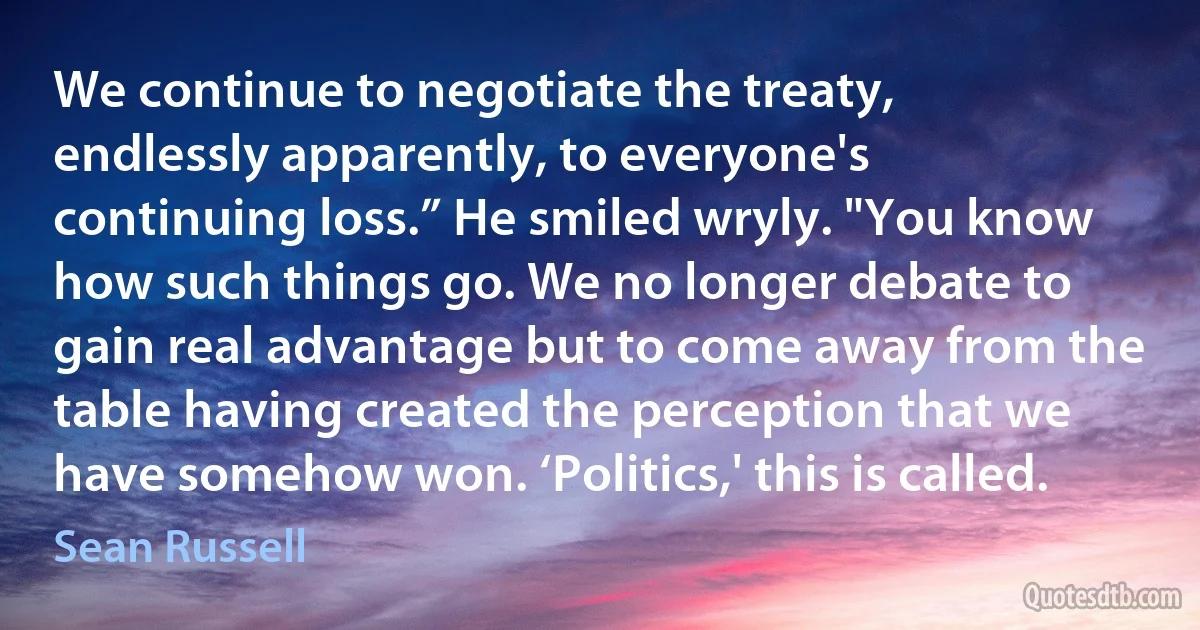 We continue to negotiate the treaty, endlessly apparently, to everyone's continuing loss.” He smiled wryly. "You know how such things go. We no longer debate to gain real advantage but to come away from the table having created the perception that we have somehow won. ‘Politics,' this is called. (Sean Russell)