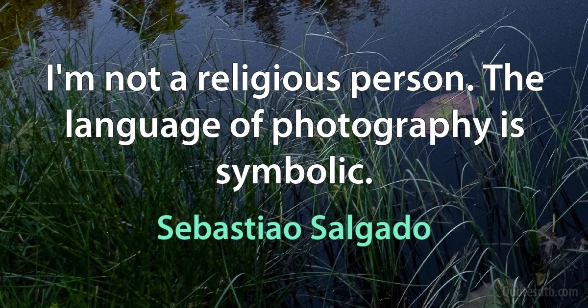 I'm not a religious person. The language of photography is symbolic. (Sebastiao Salgado)