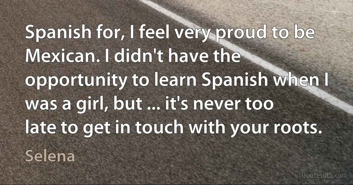 Spanish for, I feel very proud to be Mexican. I didn't have the opportunity to learn Spanish when I was a girl, but ... it's never too late to get in touch with your roots. (Selena)