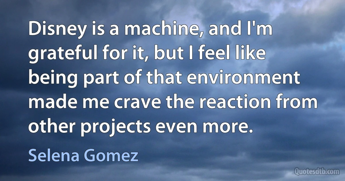 Disney is a machine, and I'm grateful for it, but I feel like being part of that environment made me crave the reaction from other projects even more. (Selena Gomez)