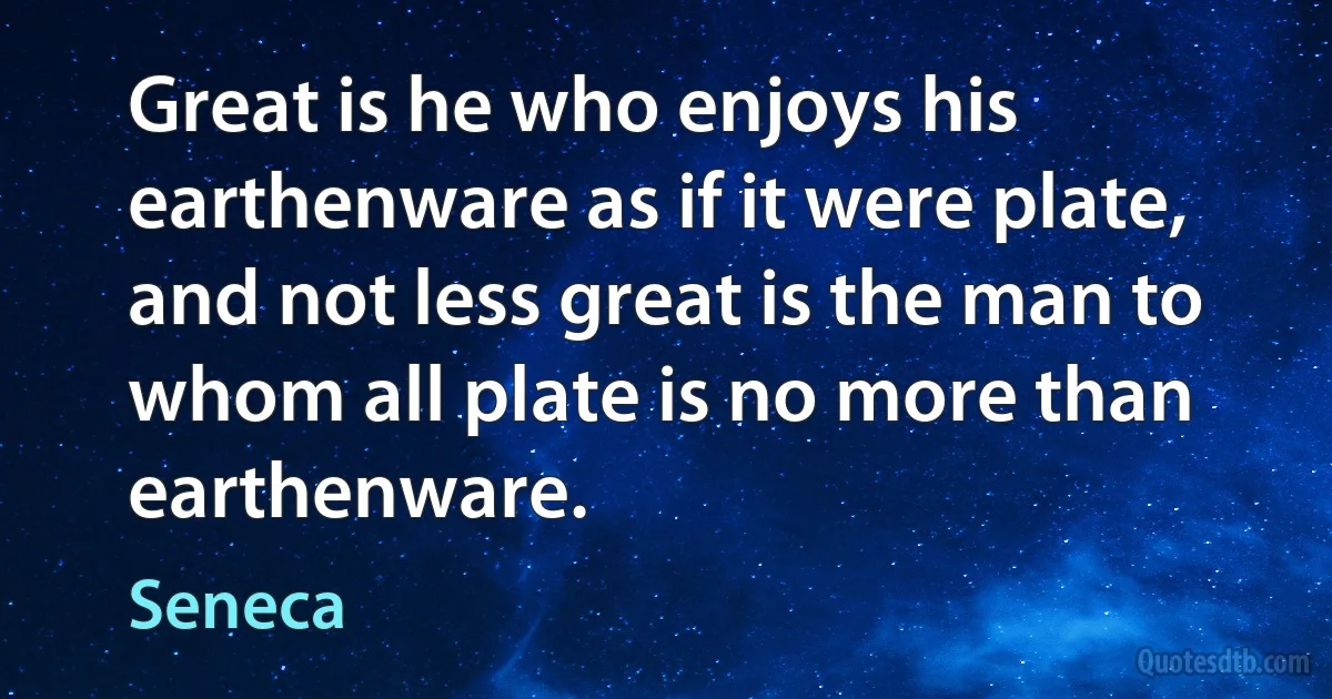 Great is he who enjoys his earthenware as if it were plate, and not less great is the man to whom all plate is no more than earthenware. (Seneca)