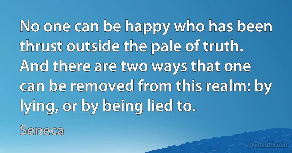 No one can be happy who has been thrust outside the pale of truth. And there are two ways that one can be removed from this realm: by lying, or by being lied to. (Seneca)