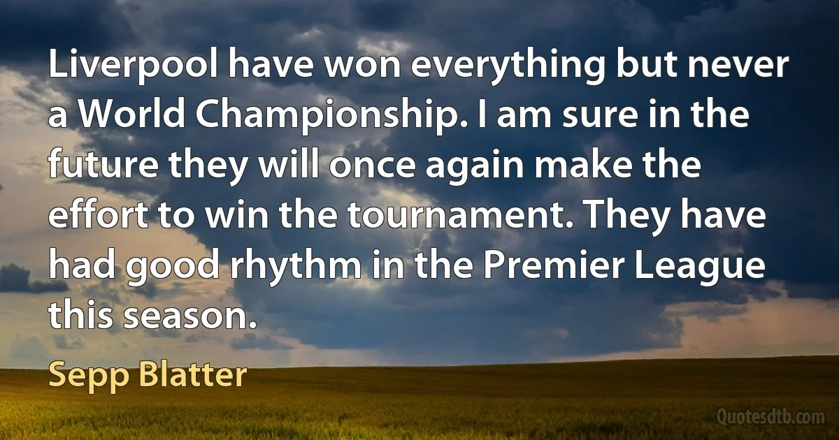 Liverpool have won everything but never a World Championship. I am sure in the future they will once again make the effort to win the tournament. They have had good rhythm in the Premier League this season. (Sepp Blatter)