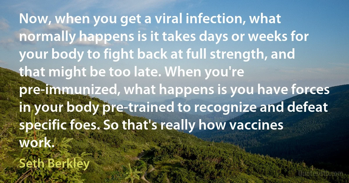 Now, when you get a viral infection, what normally happens is it takes days or weeks for your body to fight back at full strength, and that might be too late. When you're pre-immunized, what happens is you have forces in your body pre-trained to recognize and defeat specific foes. So that's really how vaccines work. (Seth Berkley)