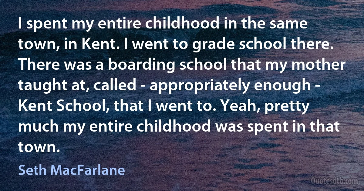 I spent my entire childhood in the same town, in Kent. I went to grade school there. There was a boarding school that my mother taught at, called - appropriately enough - Kent School, that I went to. Yeah, pretty much my entire childhood was spent in that town. (Seth MacFarlane)