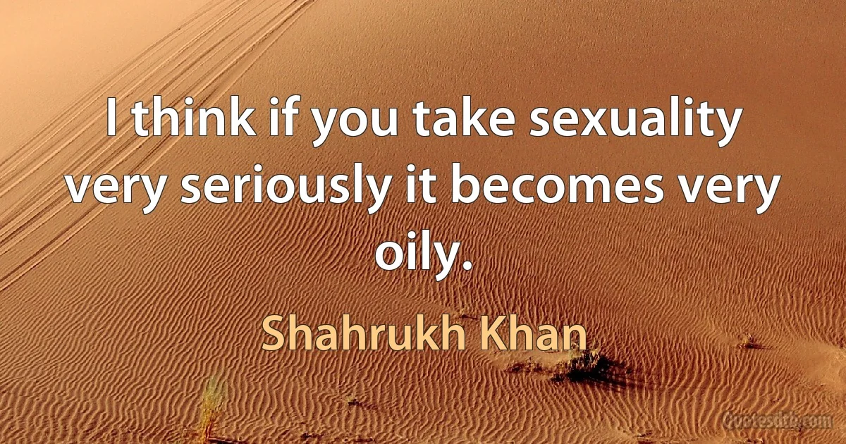 I think if you take sexuality very seriously it becomes very oily. (Shahrukh Khan)