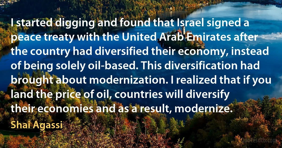 I started digging and found that Israel signed a peace treaty with the United Arab Emirates after the country had diversified their economy, instead of being solely oil-based. This diversification had brought about modernization. I realized that if you land the price of oil, countries will diversify their economies and as a result, modernize. (Shai Agassi)