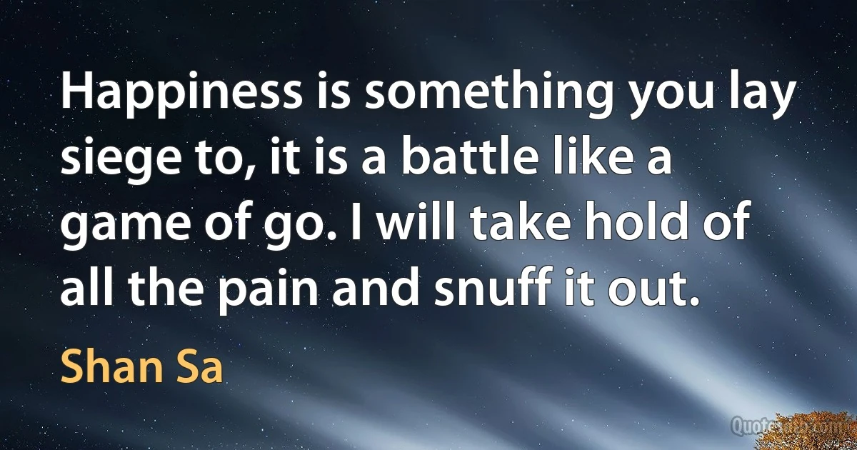 Happiness is something you lay siege to, it is a battle like a game of go. I will take hold of all the pain and snuff it out. (Shan Sa)