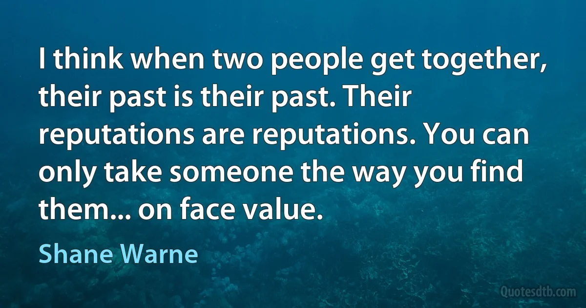 I think when two people get together, their past is their past. Their reputations are reputations. You can only take someone the way you find them... on face value. (Shane Warne)