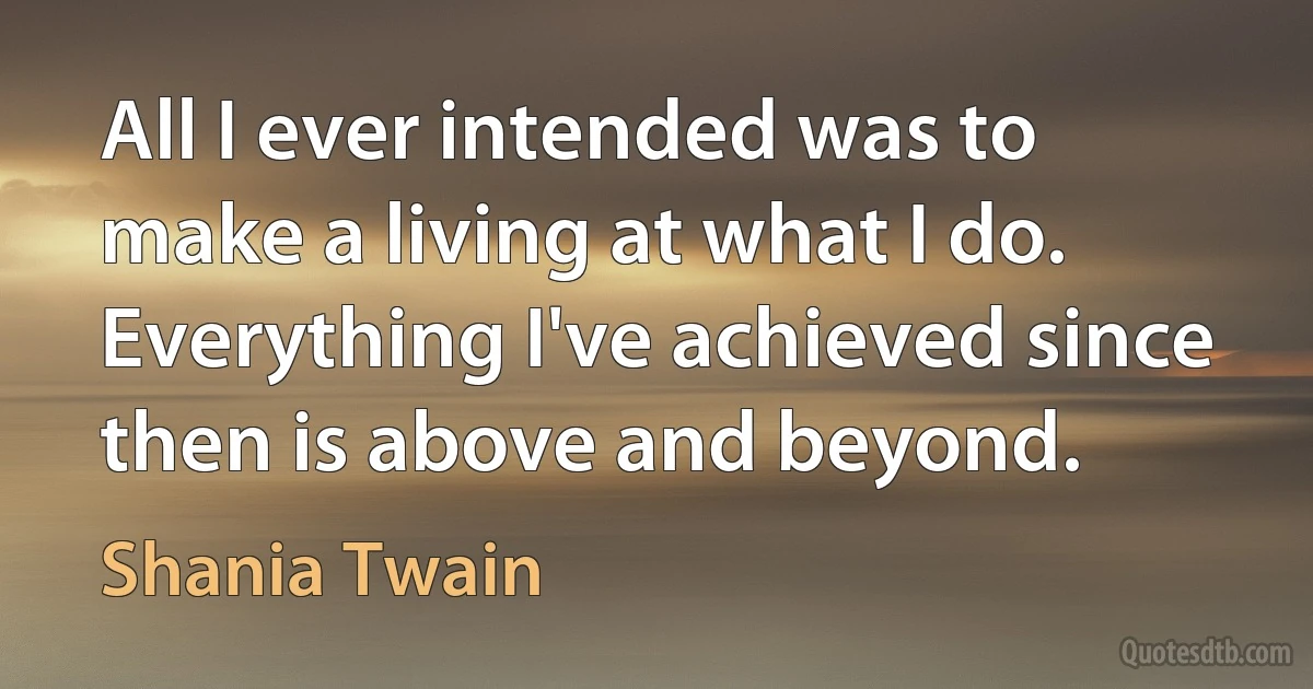 All I ever intended was to make a living at what I do. Everything I've achieved since then is above and beyond. (Shania Twain)