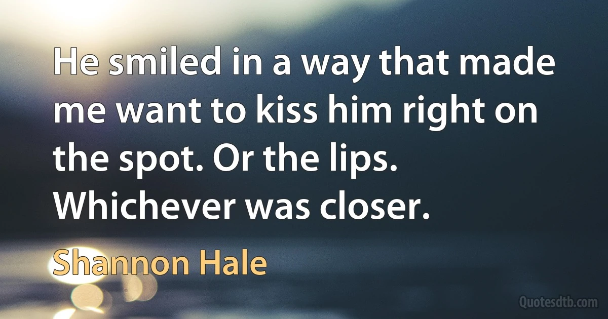 He smiled in a way that made me want to kiss him right on the spot. Or the lips. Whichever was closer. (Shannon Hale)