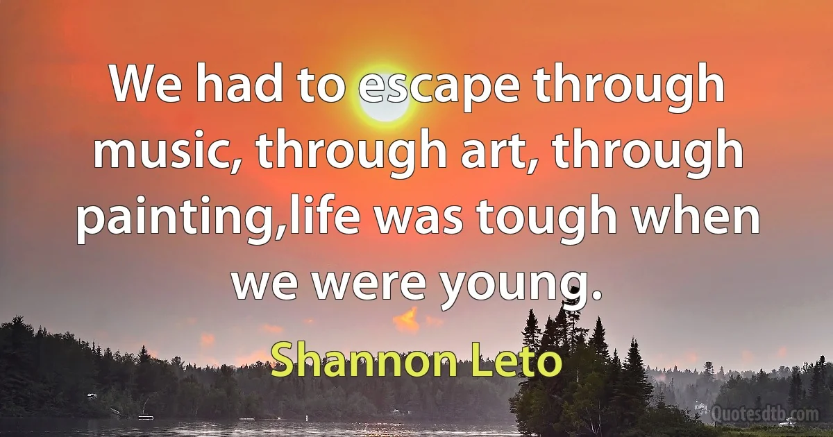 We had to escape through music, through art, through painting,life was tough when we were young. (Shannon Leto)