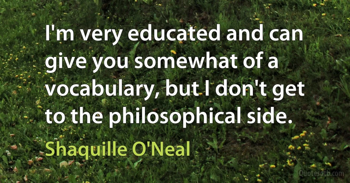 I'm very educated and can give you somewhat of a vocabulary, but I don't get to the philosophical side. (Shaquille O'Neal)