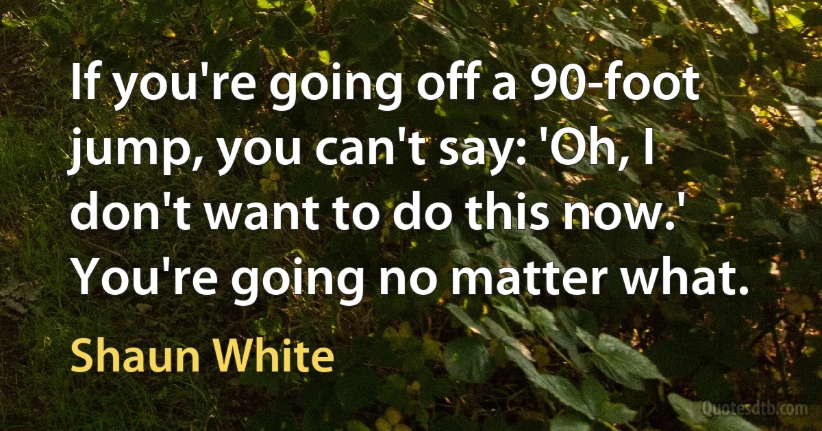 If you're going off a 90-foot jump, you can't say: 'Oh, I don't want to do this now.' You're going no matter what. (Shaun White)