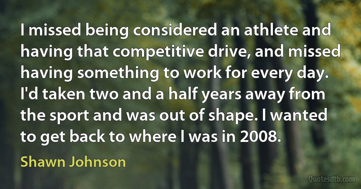 I missed being considered an athlete and having that competitive drive, and missed having something to work for every day. I'd taken two and a half years away from the sport and was out of shape. I wanted to get back to where I was in 2008. (Shawn Johnson)