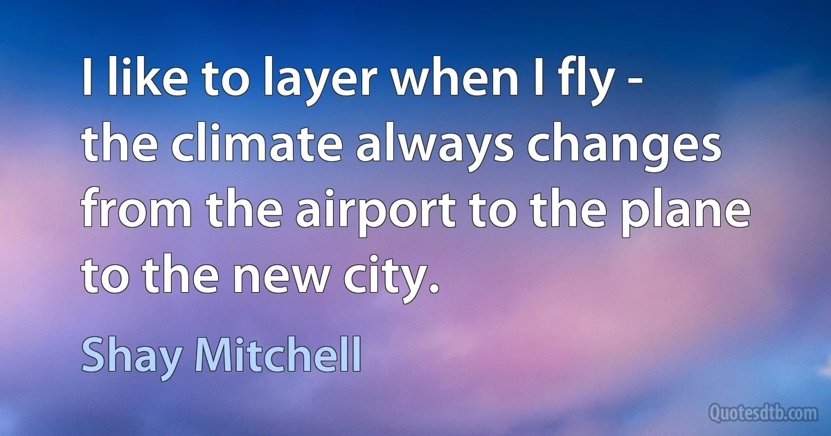 I like to layer when I fly - the climate always changes from the airport to the plane to the new city. (Shay Mitchell)