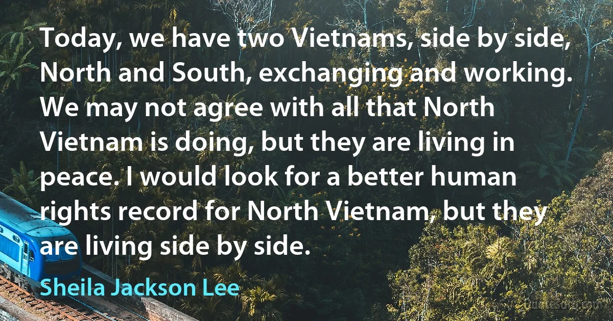 Today, we have two Vietnams, side by side, North and South, exchanging and working. We may not agree with all that North Vietnam is doing, but they are living in peace. I would look for a better human rights record for North Vietnam, but they are living side by side. (Sheila Jackson Lee)