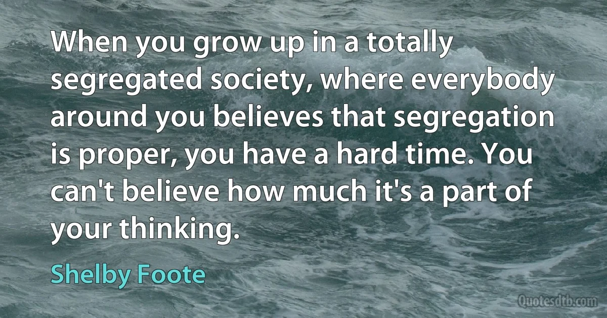 When you grow up in a totally segregated society, where everybody around you believes that segregation is proper, you have a hard time. You can't believe how much it's a part of your thinking. (Shelby Foote)