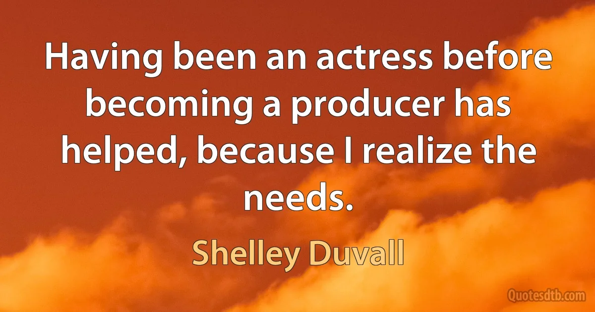 Having been an actress before becoming a producer has helped, because I realize the needs. (Shelley Duvall)