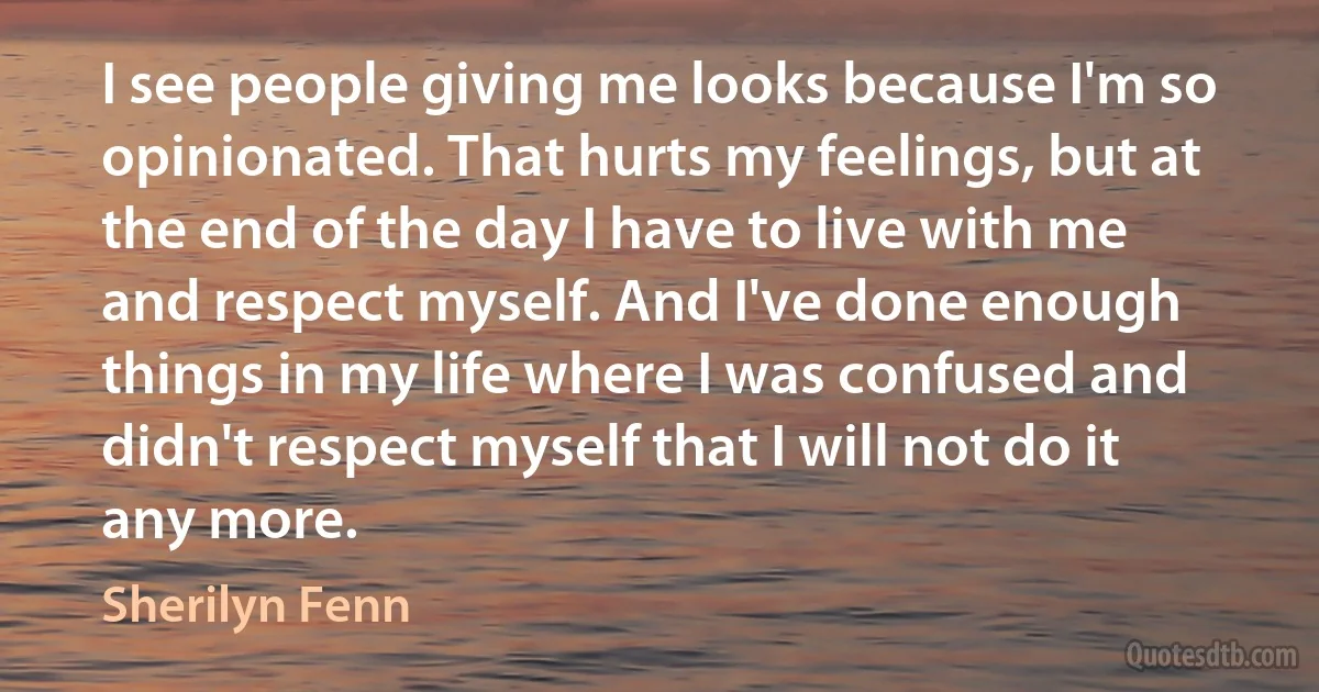 I see people giving me looks because I'm so opinionated. That hurts my feelings, but at the end of the day I have to live with me and respect myself. And I've done enough things in my life where I was confused and didn't respect myself that I will not do it any more. (Sherilyn Fenn)